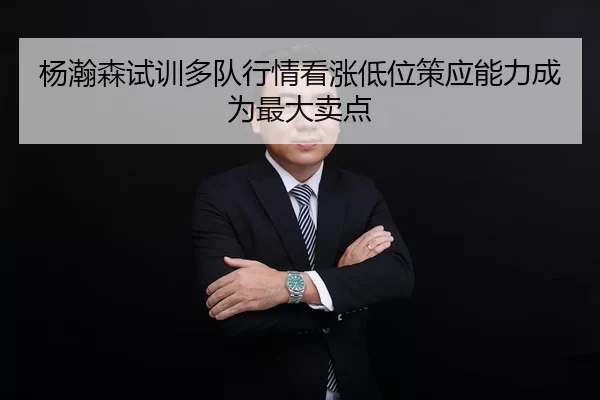 杨瀚森试训多队行情看涨低位策应能力成为最大卖点
